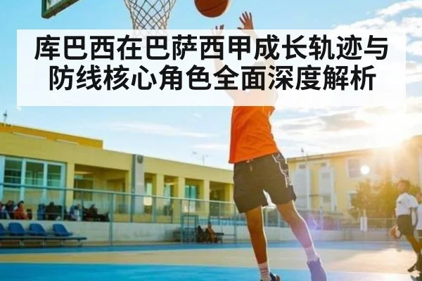 库巴西在巴萨西甲成长轨迹与防线核心角色全面深度解析