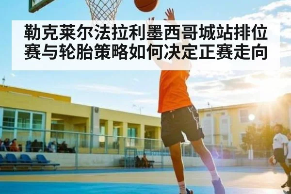 勒克莱尔法拉利墨西哥城站排位赛与轮胎策略如何决定正赛走向